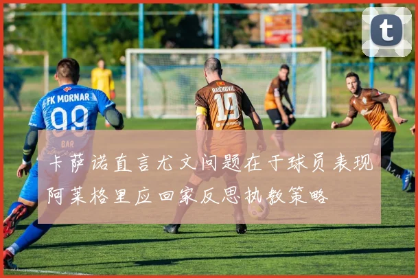 卡萨诺直言尤文问题在于球员表现阿莱格里应回家反思执教策略