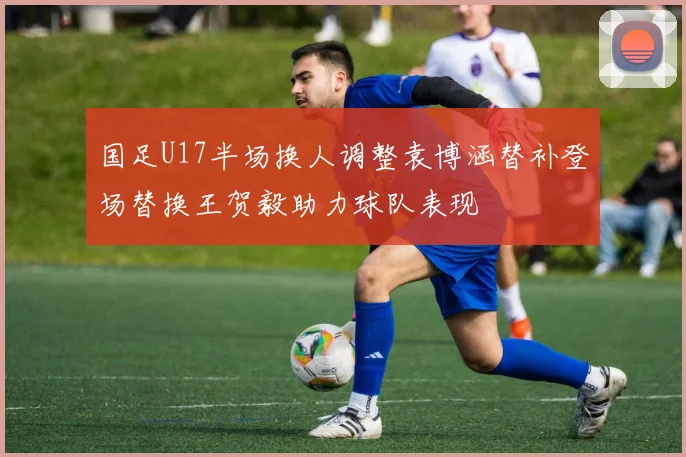 国足U17半场换人调整袁博涵替补登场替换王贺毅助力球队表现