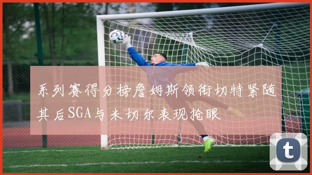 系列赛得分榜詹姆斯领衔切特紧随其后SGA与米切尔表现抢眼