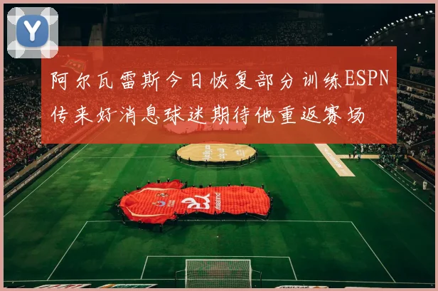 阿尔瓦雷斯今日恢复部分训练ESPN传来好消息球迷期待他重返赛场