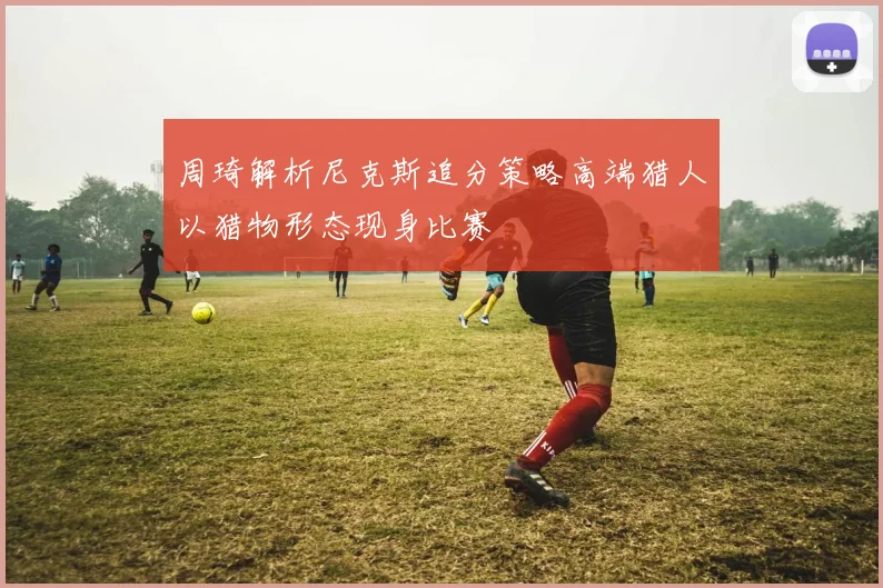周琦解析尼克斯追分策略高端猎人以猎物形态现身比赛