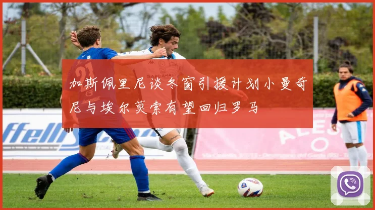 加斯佩里尼谈冬窗引援计划小曼奇尼与埃尔莫索有望回归罗马