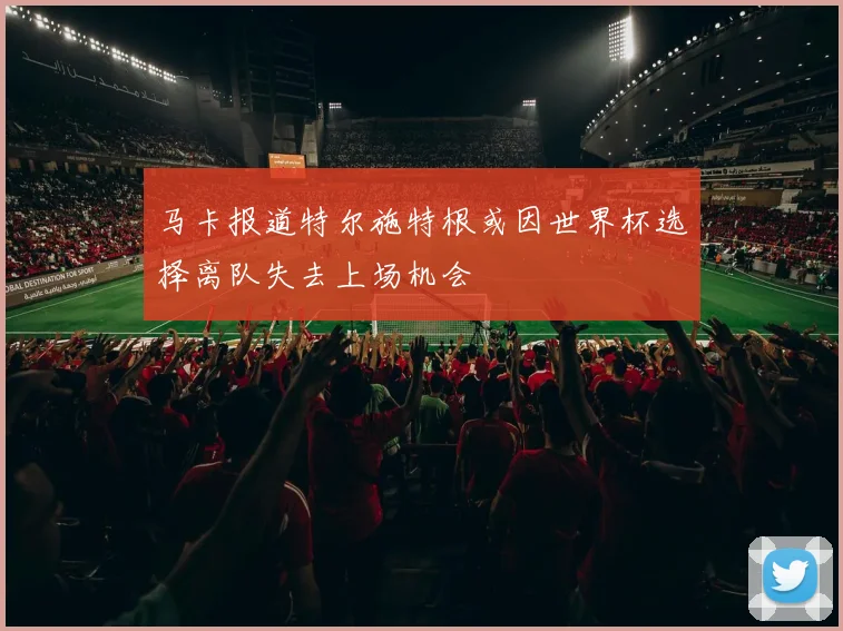 马卡报道特尔施特根或因世界杯选择离队失去上场机会
