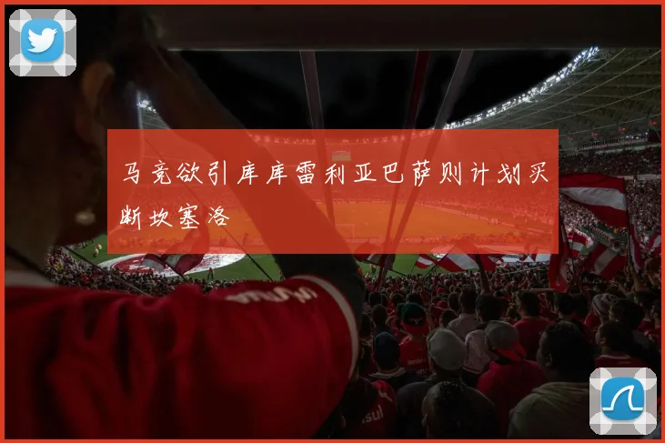 马竞欲引库库雷利亚巴萨则计划买断坎塞洛