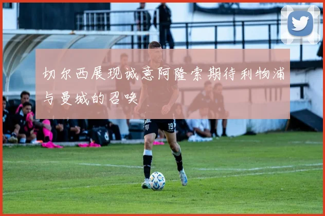 切尔西展现诚意阿隆索期待利物浦与曼城的召唤
