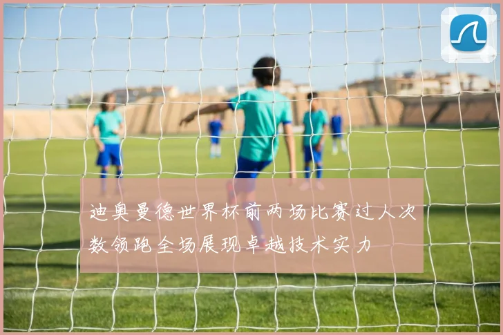 迪奥曼德世界杯前两场比赛过人次数领跑全场展现卓越技术实力