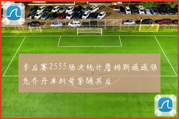 季后赛2555场次统计詹姆斯遥遥领先乔丹库科奇紧随其后