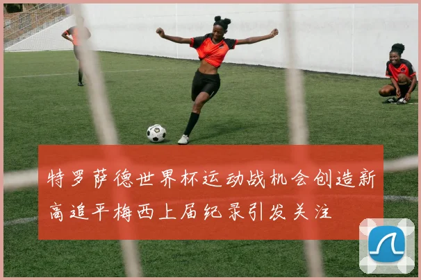 特罗萨德世界杯运动战机会创造新高追平梅西上届纪录引发关注