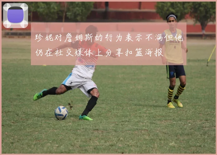 珍妮对詹姆斯的行为表示不满但他仍在社交媒体上分享扣篮海报