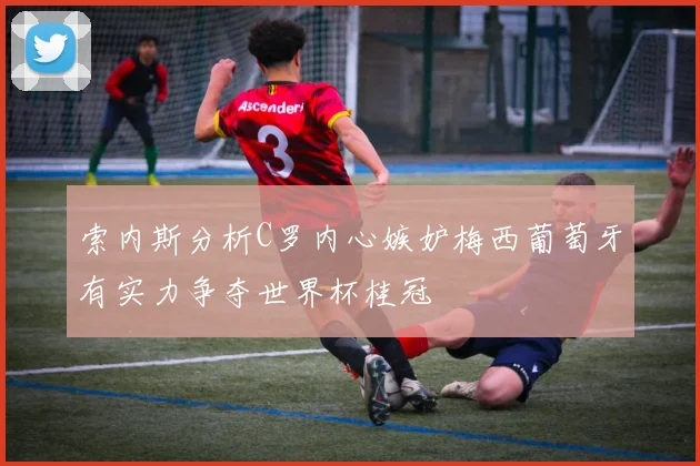 索内斯分析C罗内心嫉妒梅西葡萄牙有实力争夺世界杯桂冠