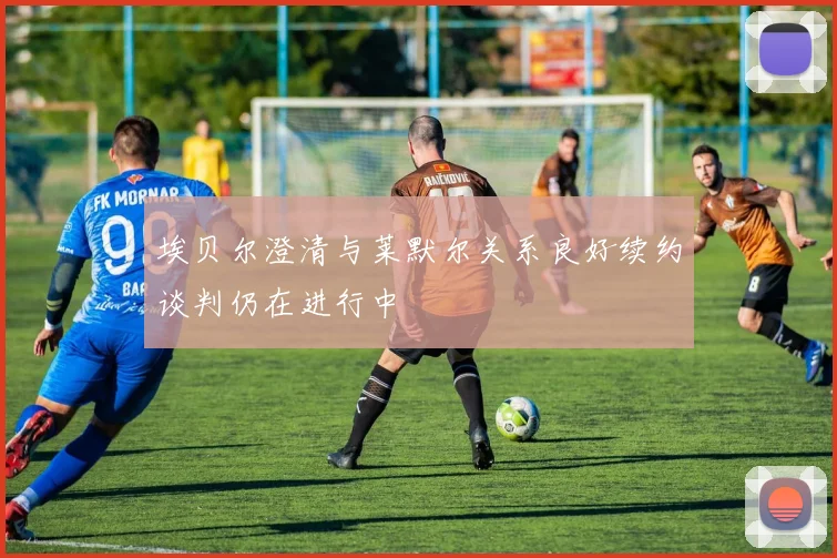 埃贝尔澄清与莱默尔关系良好续约谈判仍在进行中