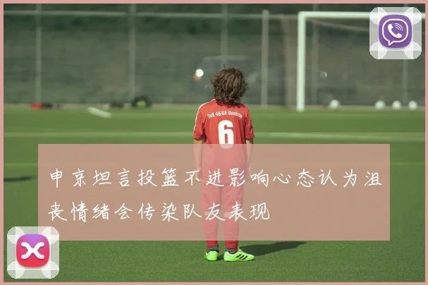 申京坦言投篮不进影响心态认为沮丧情绪会传染队友表现