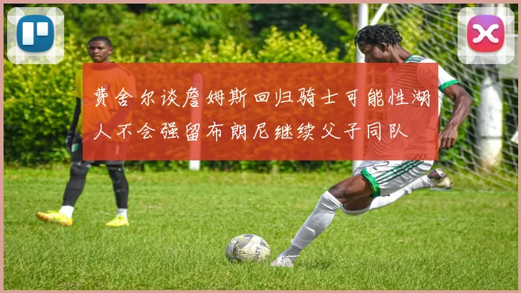 费舍尔谈詹姆斯回归骑士可能性湖人不会强留布朗尼继续父子同队