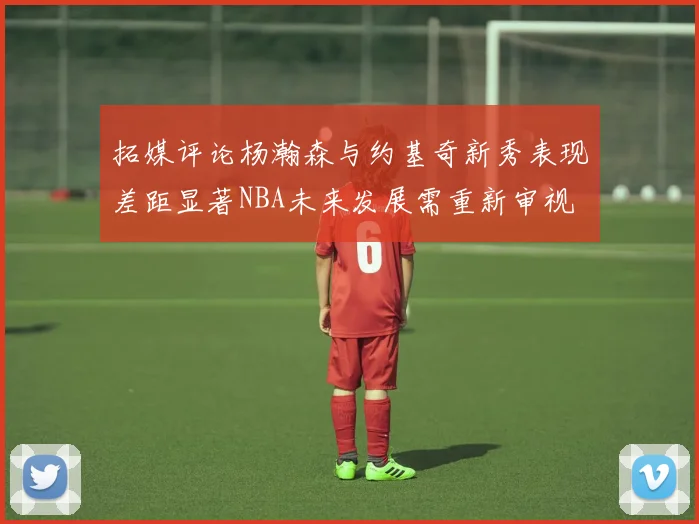 拓媒评论杨瀚森与约基奇新秀表现差距显著NBA未来发展需重新审视