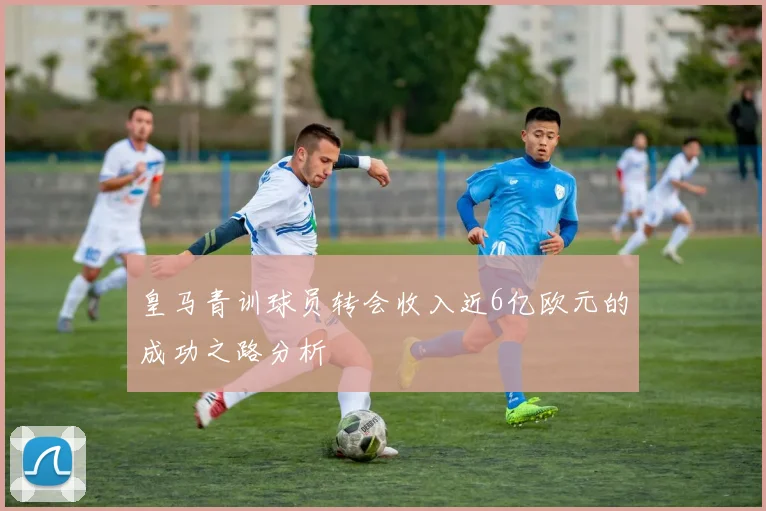 皇马青训球员转会收入近6亿欧元的成功之路分析