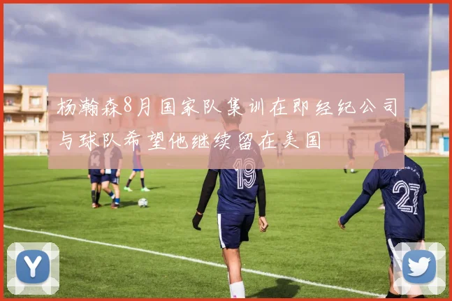 杨瀚森8月国家队集训在即经纪公司与球队希望他继续留在美国