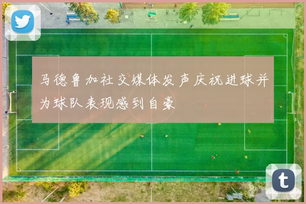 马德鲁加社交媒体发声庆祝进球并为球队表现感到自豪