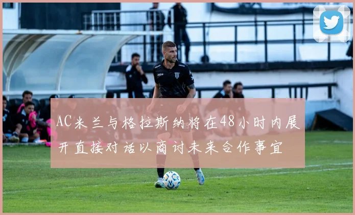 AC米兰与格拉斯纳将在48小时内展开直接对话以商讨未来合作事宜