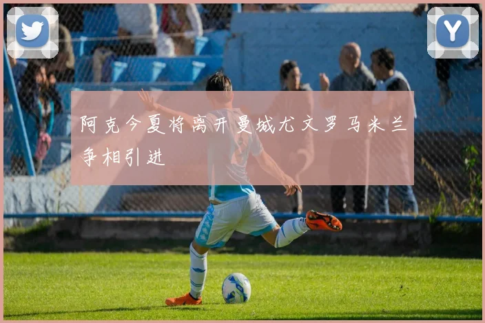 阿克今夏将离开曼城尤文罗马米兰争相引进