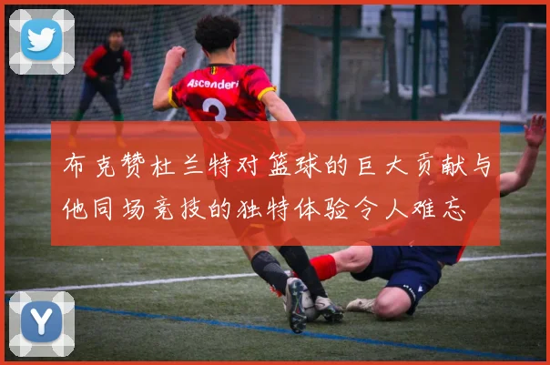 布克赞杜兰特对篮球的巨大贡献与他同场竞技的独特体验令人难忘