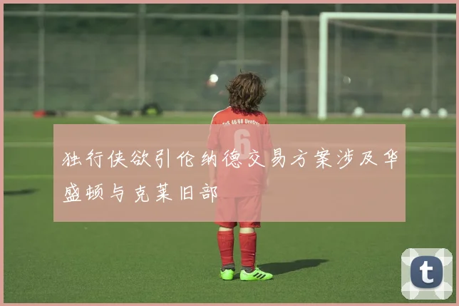 独行侠欲引伦纳德交易方案涉及华盛顿与克莱旧部