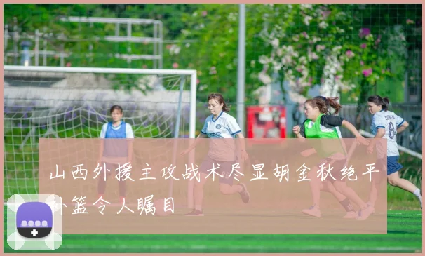 山西外援主攻战术尽显胡金秋绝平补篮令人瞩目