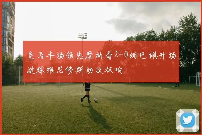 皇马半场领先摩纳哥2-0姆巴佩开场进球维尼修斯助攻双响