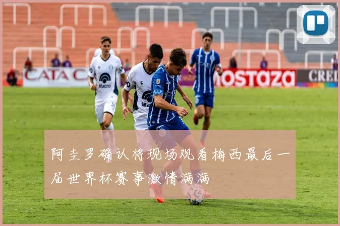阿圭罗确认将现场观看梅西最后一届世界杯赛事激情满满