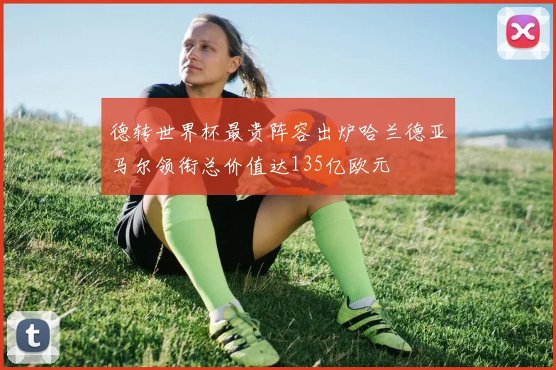 德转世界杯最贵阵容出炉哈兰德亚马尔领衔总价值达135亿欧元