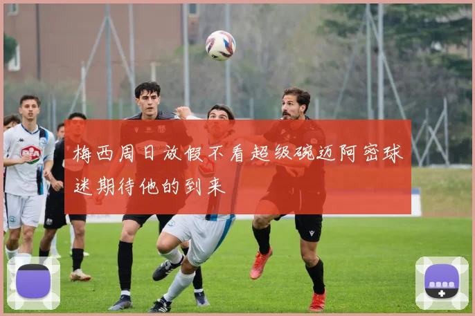 梅西周日放假不看超级碗迈阿密球迷期待他的到来