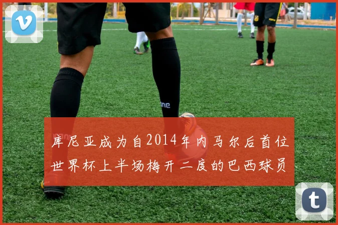 库尼亚成为自2014年内马尔后首位世界杯上半场梅开二度的巴西球员