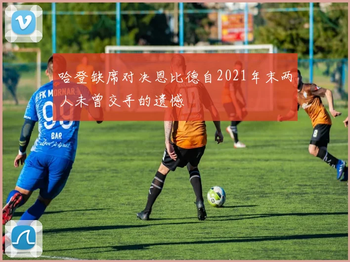 哈登缺席对决恩比德自2021年末两人未曾交手的遗憾