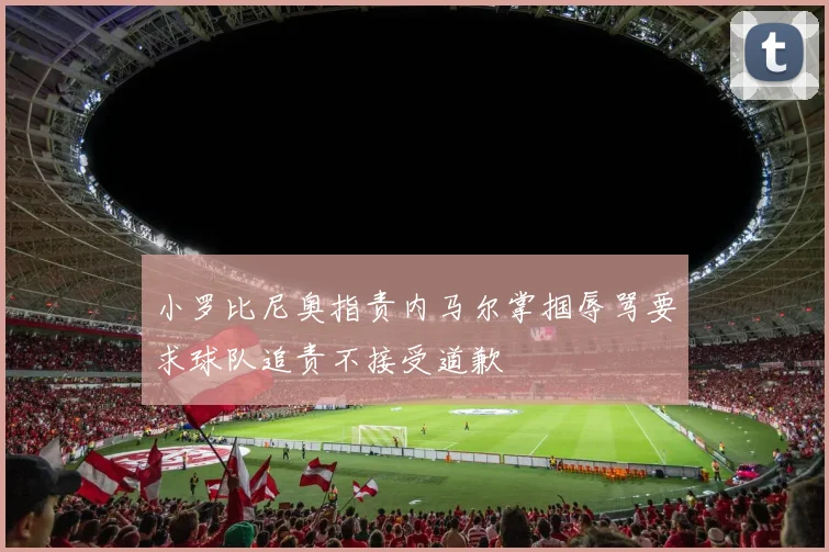 小罗比尼奥指责内马尔掌掴辱骂要求球队追责不接受道歉